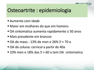 Osteoartrite : epidemiologia
 Aumenta com idade
 Maior em mulheres do que em homens
 OA sintomatica aumenta rapidamente ≥ 50 anos
 Mais prevalente em brancos
 OA de maos : 13% de man e 26% Ꝗ > 70 a
 OA de coluna: cervical a partir de 40a
 10% men e 18% das Ꝗ > 60 a tem OA sintomatica
 
