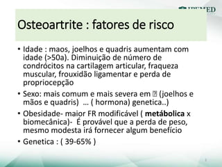 Osteoartrite : fatores de risco
• Idade : maos, joelhos e quadris aumentam com
idade (>50a). Diminuição de número de
condrócitos na cartilagem articular, fraqueza
muscular, frouxidão ligamentar e perda de
propriocepção
• Sexo: mais comum e mais severa em Ꝗ (joelhos e
mãos e quadris) … ( hormona) genetica..)
• Obesidade- maior FR modificável ( metábolica x
biomecânica)- É provável que a perda de peso,
mesmo modesta irá fornecer algum benefício
• Genetica : ( 39-65% )
5
 
