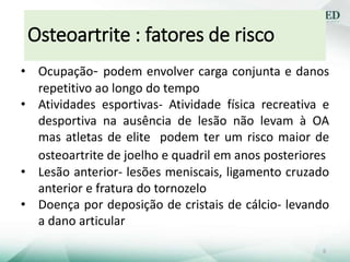 • Ocupação- podem envolver carga conjunta e danos
repetitivo ao longo do tempo
• Atividades esportivas- Atividade física recreativa e
desportiva na ausência de lesão não levam à OA
mas atletas de elite podem ter um risco maior de
osteoartrite de joelho e quadril em anos posteriores
• Lesão anterior- lesões meniscais, ligamento cruzado
anterior e fratura do tornozelo
• Doença por deposição de cristais de cálcio- levando
a dano articular
Osteoartrite : fatores de risco
6
 
