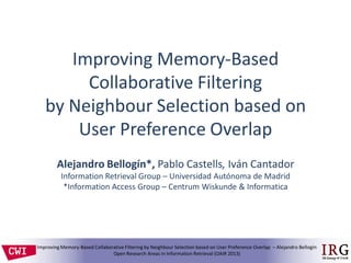 IRGIR Group @ UAM
Improving Memory-Based Collaborative Filtering by Neighbour Selection based on User Preference Overlap – Alejandro Bellogín
Open Research Areas in Information Retrieval (OAIR 2013)
Improving Memory-Based
Collaborative Filtering
by Neighbour Selection based on
User Preference Overlap
Alejandro Bellogín*, Pablo Castells, Iván Cantador
Information Retrieval Group – Universidad Autónoma de Madrid
*Information Access Group – Centrum Wiskunde & Informatica
 