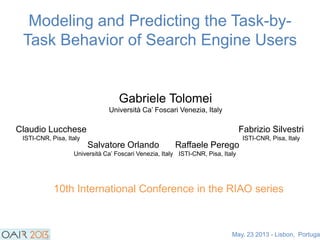 Modeling and Predicting the Task-by-
Task Behavior of Search Engine Users
Gabriele Tolomei
Università Ca‟ Foscari Venezia, Italy
Claudio Lucchese
ISTI-CNR, Pisa, Italy
Salvatore Orlando
Università Ca‟ Foscari Venezia, Italy
Fabrizio Silvestri
ISTI-CNR, Pisa, Italy
Raffaele Perego
ISTI-CNR, Pisa, Italy
May, 23 2013 - Lisbon, Portugal
10th International Conference in the RIAO series
 