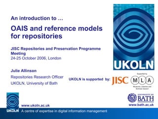 UKOLN is supported  by: An introduction to … OAIS and reference models for repositories JISC Repositories and Preservation Programme Meeting 24-25 October 2006, London Julie Allinson Repositories Research Officer UKOLN, University of Bath www.bath.ac.uk 