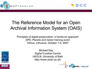 The Reference Model for an Open Archival Information System (OAIS) Principles of digital preservation: a hands-on approach DPE, Planets and nestor training event Vilnius, Lithuania, October 1-5, 2007 Michael Day Digital Curation Centre UKOLN, University of Bath http://www.ukoln.ac.uk/ 