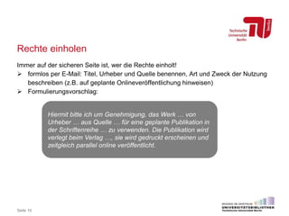 Rechte einholen
Immer auf der sicheren Seite ist, wer die Rechte einholt!
 formlos per E-Mail: Titel, Urheber und Quelle benennen, Art und Zweck der Nutzung
beschreiben (z.B. auf geplante Onlineveröffentlichung hinweisen)
 Formulierungsvorschlag:
Seite 10
Hiermit bitte ich um Genehmigung, das Werk … von
Urheber … aus Quelle … für eine geplante Publikation in
der Schriftenreihe … zu verwenden. Die Publikation wird
verlegt beim Verlag …, sie wird gedruckt erscheinen und
zeitgleich parallel online veröffentlicht.
 