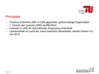 Prinzipien
 Creative Commons 2001 in USA gegründet, gemeinnützige Organisation
 1. Version der Lizenzen 2002 veröffentlicht
 Lizenzen in USA für internationale Anwendung entwickelt
 Lizenzmodule im Laufe der Jahre mehrfach überarbeitet, aktuell Version 4.0
von 2013
Seite 21
 