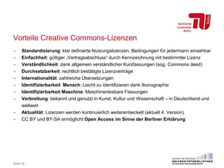 Vorteile Creative Commons-Lizenzen
 Standardisierung: klar definierte Nutzungslizenzen, Bedingungen für jedermann einsehbar
 Einfachheit: gültiger „Vertragsabschluss“ durch Kennzeichnung mit bestimmter Lizenz
 Verständlichkeit: dank allgemein verständlicher Kurzfassungen (sog. Commons deed)
 Durchsetzbarkeit: rechtlich bestätigte Lizenzverträge
 Internationalität: zahlreiche Übersetzungen
 Identifizierbarkeit Mensch: Leicht zu identifizieren dank Ikonographie
 Identifizierbarkeit Maschine: Maschinenlesbare Fassungen
 Verbreitung: bekannt und genutzt in Kunst, Kultur und Wissenschaft – in Deutschland und
weltweit
 Aktualität: Lizenzen werden kontinuierlich weiterentwickelt (aktuell 4. Version)
 CC BY und BY-SA ermöglicht Open Access im Sinne der Berliner Erklärung
Seite 28
 