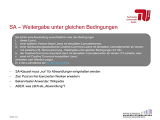 SA – Weitergabe unter gleichen Bedingungen
 SA-Klausel muss „nur“ für Abwandlungen eingehalten werden
 Ziel: Pool an frei lizenzierten Werken erweitern
 Bekanntester Anwender: Wikipedia
 ABER: was zählt als „Abwandlung“?
Seite 33
Sie dürfen eine Abwandlung ausschließlich unter den Bedingungen
i. dieser Lizenz,
ii. einer späteren Version dieser Lizenz mit denselben Lizenzelementen,
iii. einer rechtsordnungsspezifischen Creative-Commons-Lizenz mit denselben Lizenzelementen ab Version
3.0 aufwärts (z.B. Namensnennung - Weitergabe unter gleichen Bedingungen 3.0 US),
iv. der Creative-Commons-Unported-Lizenz mit denselben Lizenzelementen ab Version 3.0 aufwärts, oder
v. einer mit Creative Commons kompatiblen Lizenz
verbreiten oder öffentlich zeigen.
(4. b des Lizenztextes der CC BY SA 3.0 DE)
 
