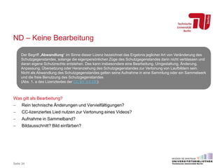 ND – Keine Bearbeitung
Was gilt als Bearbeitung?
 Rein technische Änderungen und Vervielfältigungen?
 CC-lizenziertes Lied nutzen zur Vertonung eines Videos?
 Aufnahme in Sammelband?
 Bildausschnitt? Bild einfärben?
Seite 34
Der Begriff „Abwandlung“ im Sinne dieser Lizenz bezeichnet das Ergebnis jeglicher Art von Veränderung des
Schutzgegenstandes, solange die eigenpersönlichen Züge des Schutzgegenstandes darin nicht verblassen und
daran eigene Schutzrechte entstehen. Das kann insbesondere eine Bearbeitung, Umgestaltung, Änderung,
Anpassung, Übersetzung oder Heranziehung des Schutzgegenstandes zur Vertonung von Laufbildern sein.
Nicht als Abwandlung des Schutzgegenstandes gelten seine Aufnahme in eine Sammlung oder ein Sammelwerk
und die freie Benutzung des Schutzgegenstandes.
(Abs. 1. a des Lizenztextes der CC BY 3.0 DE)
 