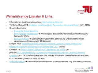 Weiterführende Literatur & Links
 Informationen des Universitätsverlags: http://verlag.tu-berlin.de/
 TU Berlin, Referat V D: Leitfaden Urheberrecht der Technischen Universität Berlin (13.11.2014)
 Creative Commons:
 Frequently Asked Questions
 Best practices for attribution  Anleitung inkl. Beispiele für korrekte Kennzeichnung CC-
lizenzierter Werke
 License Versions  Übersicht über Geschichte, Entwicklung und Unterschiede der
verschiedenen Versionen von CC-Lizenzen
 Klimpel, Paul: Freies Wissen dank Creative-Commons-Lizenzen. Folgen, Risiken und
Nebenwirkungen der Bedingung »nicht-kommerziell - NC« (2012)
 Kreutzer, Till: Open-Content-Lizenzen. Ein Leitfaden für die Praxis (2011)
 pb21.de: CC-Lizenztextlesung – Juristen und Pädagogen erklären die Creative Commons
Lizenzen (2014)  Juristen Till Kreutzer und John H. Weitzmann kommentieren und erläutern
CC-Lizenztexte (Video, ca. 2 Std. 10 min)
 SHERPA/RoMEO  Datenbank mit Informationen zu Verlagsleitlinien bzgl. Parallelpublikationen
Seite 36
 