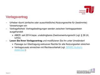 Verlagsvertrag
 Urheber räumt (einfache oder ausschließliche) Nutzungsrechte für (bestimmte)
Verwertungen ein
 Vertragsfreiheit: Vertragsbedingungen werden zwischen Vertragsparteien
ausgehandelt
 ABER: seit 2014 bspw. unabdingbares Zweitverwertungsrecht (vgl. § 38 (4)
UrhG)
 Lesen Sie Ihren Verlagsvertrag und modifizieren Sie ihn unter Umständen!
 Passage zur Übertragung exklusiver Rechte für alle Nutzungsarten streichen
 Vertragszusatz einreichen mit Rechtevorbehalt (vgl. SPARC Author's
Addendum)
Seite 6
 