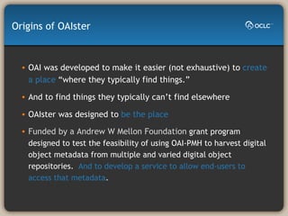 OAI was developed to make it easier (not exhaustive) to  create a place  “where they typically find things.” And to find things they typically can’t find elsewhere OAIster was designed to  be the place Funded by a Andrew W Mellon Foundation   grant program designed to test the feasibility of using OAI-PMH to harvest digital object metadata from multiple and varied digital object repositories.  And to develop a service to allow end-users to access that metadata . Origins of OAIster 