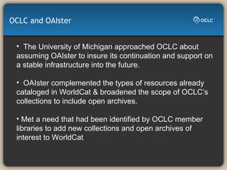 The University of Michigan approached OCLC about assuming OAIster to insure its continuation and support on a stable infrastructure into the future.  OAIster complemented the types of resources already cataloged in WorldCat & broadened the scope of OCLC’s collections to include open archives. Met a need that had been identified by OCLC member libraries to add new collections and open archives of interest to WorldCat .  OCLC and OAIster 