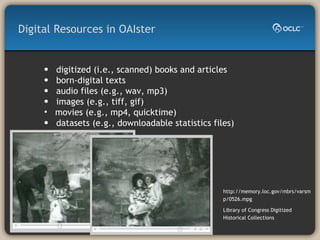 digitized (i.e., scanned) books and articles  born-digital texts  audio files (e.g., wav, mp3)  images (e.g., tiff, gif)  movies (e.g., mp4, quicktime)  datasets (e.g., downloadable statistics files) Digital Resources in OAIster http://memory.loc.gov/mbrs/varsmp/0526.mpg Library of Congress Digitized Historical Collections 