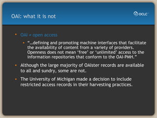 OAI ≠ open access   “… defining and promoting machine interfaces that facilitate the availability of content from a variety of providers. Openness does not mean ‘free’ or ‘unlimited’ access to the information repositories that conform to the OAI-PMH.” Although the large majority of OAIster records are available to all and sundry, some are not. The University of Michigan made a decision to include restricted access records in their harvesting practices. OAI: what it is not 