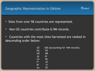 Geographic Representation in OAIster Sites from over 58 countries are represented.  Non-US countries contribute 6.9M records.  Countries with the most sites harvested are ranked in descending order below: US  430 (accounting for 14M records). De  94 UK  88 Jp  61 Ca  46 Fr  43 Br  31 Au  30 