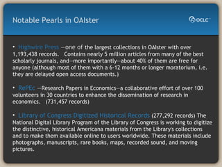 Highwire Press  —one of  the largest collections in OAIster with over 1,193,438 records.  Contains nearly 5 million articles from many of the best scholarly journals, and—more importantly—about 40% of them are free for anyone (although most of them with a 6-12 months or longer moratorium, i.e. they are delayed open access documents.) RePEc  — Research Papers in Economics—a collaborative effort of over 100 volunteers in 30 countries to enhance the dissemination of research in economics.  (731,457 records) Library of Congress Digitized Historical Records  (277,292 records) The National Digital Library Program of the Library of Congress is working to digitize the distinctive, historical Americana materials from the Library's collections and to make them available online to users worldwide. These materials include photographs, manuscripts, rare books, maps, recorded sound, and moving pictures. Notable Pearls in OAIster 