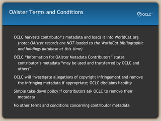 OAIster Terms and Conditions OCLC harvests contributor’s metadata and loads it into WorldCat.org (note:  OAIster records are NOT loaded to the WorldCat bibliographic and holdings database at this time) OCLC “Information for OAIster Metadata Contributors” states contributor’s metadata “may be used and transferred by OCLC and others” OCLC will investigate allegations of copyright infringement and remove the infringing metadata if appropriate; OCLC disclaims liability Simple take-down policy if contributors ask OCLC to remove their metadata  No other terms and conditions concerning contributor metadata 
