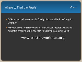 Where to Find the Pearls OAIster records were made freely discoverable in WC.org in October   An open access discrete view of the OAIster records was made available through a URL specific to OAIster in January 2010.  www.oaister.worldcat.org  