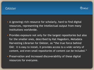 OAIster A (growing) rich resource for scholarly, hard to find digital resources, representing the intellectual output from many institutions worldwide. Provides exposure not only for the largest repositories but also for the smaller ones, described by Kat Hagedorn, Metadata Harvesting Librarian for OAIster, as “the true force behind OAI:  it is easy to install, it provides access to a wide variety of content, and even small repositories of content can be included.” Preservation and increased discoverability of these digital resources for everyone.  