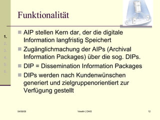 Funktionalität AIP stellen Kern dar, der die digitale Information langfristig Speichert Zugänglichmachung der AIPs (Archival Information Packages) über die sog. DIPs. DIP = Dissemination Information Packages DIPs werden nach Kundenwünschen generiert und zielgruppenorientiert zur Verfügung gestellt 1. 2. 3. 4. 5. 6. 