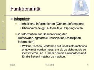 Funktionalität Infopaket : 1. Inhaltliche Informationen (Content Infomation) Übernommene ggf. aufbereitete Ursprungsdaten 2. Information zur Beschreibung der Aufbewahrungsform (Preservation Description Information) Welche Technik, Verfahren auf Inhaltsinformationen angewandt werden muss, um sie zu sichern, sie zu identifizieren, sie in ihrem Kontext einzuordnen und für die Zukunft nutzbar zu machen. 1. 2. 3. 4. 5. 6. 