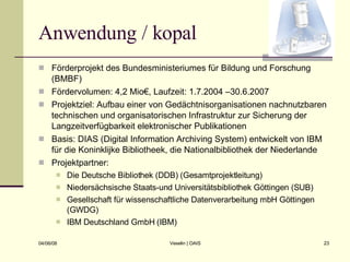 Anwendung / kopal Förderprojekt des Bundesministeriumes für Bildung und Forschung (BMBF) Fördervolumen: 4,2 Mio€, Laufzeit: 1.7.2004 –30.6.2007 Projektziel: Aufbau einer von Gedächtnisorganisationen nachnutzbaren technischen und organisatorischen Infrastruktur zur Sicherung der Langzeitverfügbarkeit elektronischer Publikationen Basis: DIAS (Digital Information Archiving System) entwickelt von IBM für die Koninklijke Bibliotheek, die Nationalbibliothek der Niederlande Projektpartner:  Die Deutsche Bibliothek (DDB) (Gesamtprojektleitung) Niedersächsische Staats-und Universitätsbibliothek Göttingen (SUB) Gesellschaft für wissenschaftliche Datenverarbeitung mbH Göttingen (GWDG) IBM Deutschland GmbH (IBM) 