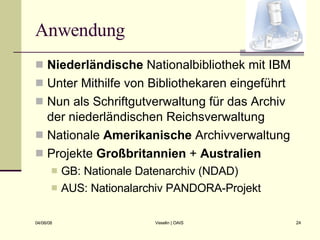 Anwendung Niederländische  Nationalbibliothek mit IBM Unter Mithilfe von Bibliothekaren eingeführt Nun als Schriftgutverwaltung für das Archiv der niederländischen Reichsverwaltung Nationale  Amerikanische  Archivverwaltung Projekte  Großbritannien  +  Australien GB: Nationale Datenarchiv (NDAD) AUS: Nationalarchiv PANDORA-Projekt 