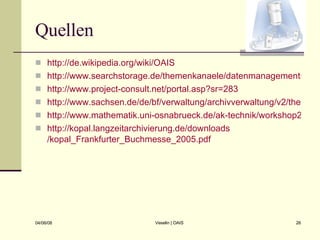 Quellen http://de.wikipedia.org/wiki/OAIS http://www.searchstorage.de/themenkanaele/datenmanagementstoragemanagement/archivierungarchivmanagement/articles/70493/ http://www.project-consult.net/portal.asp?sr=283 http://www.sachsen.de/de/bf/verwaltung/archivverwaltung/v2/themenportal/download/pp_bruebach.pdf http://www.mathematik.uni-osnabrueck.de/ak-technik/workshop2001/huber/sld006.htm http:// kopal.langzeitarchivierung.de / downloads /kopal_Frankfurter_Buchmesse_2005.pdf 