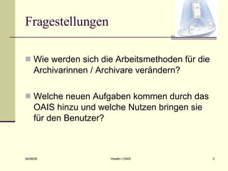 Fragestellungen Wie werden sich die Arbeitsmethoden für die Archivarinnen / Archivare verändern? Welche neuen Aufgaben kommen durch das OAIS hinzu und welche Nutzen bringen sie für den Benutzer? 