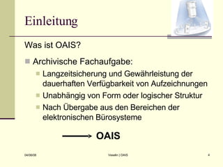 Einleitung Was ist OAIS? Archivische Fachaufgabe: Langzeitsicherung und Gewährleistung der dauerhaften Verfügbarkeit von Aufzeichnungen Unabhängig von Form oder logischer Struktur Nach Übergabe aus den Bereichen der elektronischen Bürosysteme OAIS 