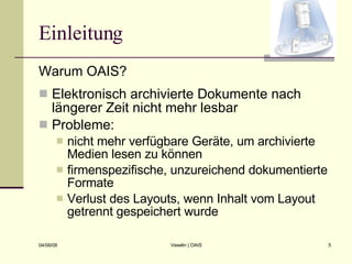 Einleitung Warum OAIS? Elektronisch archivierte Dokumente nach längerer Zeit nicht mehr lesbar Probleme: nicht mehr verfügbare Geräte, um archivierte Medien lesen zu können firmenspezifische, unzureichend dokumentierte Formate Verlust des Layouts, wenn Inhalt vom Layout getrennt gespeichert wurde 