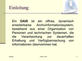 Einleitung Ein  OAIS  ist ein offnes, dynamisch erweiterbares Archivinformationssystem, bestehend aus einer Organisation von Personen und technischen Systemen, die die Verantwortung zur dauerhaften Erhaltung und Verfügbarmachung von Informationen übernommen hat. 