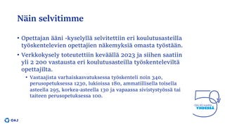 Näin selvitimme
• Opettajan ääni -kyselyllä selvitettiin eri koulutusasteilla
työskentelevien opettajien näkemyksiä omasta työstään.
• Verkkokysely toteutettiin keväällä 2023 ja siihen saatiin
yli 2 200 vastausta eri koulutusasteilla työskenteleviltä
opettajilta.
• Vastaajista varhaiskasvatuksessa työskenteli noin 340,
perusopetuksessa 1230, lukioissa 180, ammatillisella toisella
asteella 295, korkea-asteella 130 ja vapaassa sivistystyössä tai
taiteen perusopetuksessa 100.
 