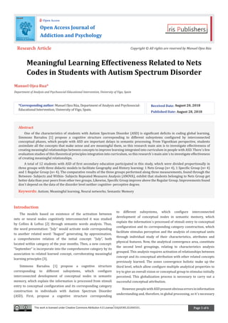 Page 1 of 6
Meaningful Learning Effectiveness Related to Nets
Codes in Students with Autism Spectrum Disorder
Manuel Ojea Rua*
Department of Analysis and Psychosocial-Educational Intervention, University of Vigo, Spain
Introduction
The models based on existence of the activation between
nets or neural nodes cognitively interconnected it was studied
by Collins & Loftus [2] through semantic words analysis. Thus,
the word presentation: “July” would activate node corresponding
to another related word: “August” generating, by approximation,
a comprehensive relation of the initial concept: “July”, both
located within category of the year months. Then, a new concept:
“September” is incorporate into the comprehensive category by its
association to related learned concept, corroborating meaningful
learning principles [3].
Simmons Barsalou [1] propose a cognitive structure
corresponding to different subsystems, which configure
interconnected development of conceptual nodes in semantic
memory, which explain the information is processed from stimuli
entry to conceptual configuration and its corresponding category
construction in individuals with Autism Spectrum Disorder
(ASD). First, propose a cognitive structure corresponding
to different subsystems, which configure interconnected
development of conceptual nodes in semantic memory, which
explain the information´s processed of stimuli entry to conceptual
configuration and its corresponding category construction, which
facilitate stimulus perception and the analysis of conceptual units
through individual study of their characteristics, attributes and
physical features. Now, the analytical convergence area, constitute
the second level groupings, relating to characteristics analysis
grouped. This analysis requires activation of relationships between
concept and its conceptual attribution with other related concepts
previously learned. The zones convergence holistic make up the
third level, which allow configure multiple analytical properties to
try to give an overall vision or conceptual group to stimulus initially
perceived. This globalization process is necessary to carry out a
successful conceptual attribution.
However,peoplewithASDpresentobviouserrorsininformation
understanding and, therefore, in global processing, so it´s necessary
*Corresponding author: Manuel Ojea Rúa, Department of Analysis and Psychosocial-
Educational Intervention, University of Vigo, Spain.
Received Date: August 20, 2018
Published Date: August 28, 2018
Open Access Journal of
Addiction and Psychology
Open Access
Research Article Copyright © All rights are reserved by Manuel Ojea Rúa
Abstract
One of the characteristics of students with Autism Spectrum Disorder (ASD) is significant deficits in coding global learning.
Simmons Barsalou [1] propose a cognitive structure corresponding to different subsystems configured by interconnected
conceptual phases, which people with ASD are important delays in semantic processing. From Vigostkian perspective, students
assimilate all the concepts that make sense and are meaningful them, so this research main aim is to investigate effectiveness of
creating meaningful relationships between concepts to improve learning integrated into curriculum in people with ASD. There´s few
evaluation studies of this theoretical principles integration into curriculum, so this research´s main aim´s to investigate effectiveness
of creating meaningful relationships.
A total of 12 students with ASD of first secondary education participated in this study, which were divided proportionally in
three groups with three didactic models to facilitate Geography and History learning: 1 Nets Group (n= 4), 1 Specific Group (n= 4)
and 1 Regular Group (n= 4). The comparative results of the three groups performed along three measurements, found through the
Between- Subjects and Within- Subjects Repeated Measures Analysis (ANOVA), exhibit that students belonging to Nets Group get
better data than your peers from other two groups. Likewise, Specific Group improve above the Regular Group. Improvements found
don´t depend on the data of the disorder level neither cognitive- perceptive degree.
Keywords: Autism; Meaningful learning, Neural networks; Semantic Memory
This work is licensed under Creative Commons Attribution 4.0 License OAJAP.MS.ID.000501.
 