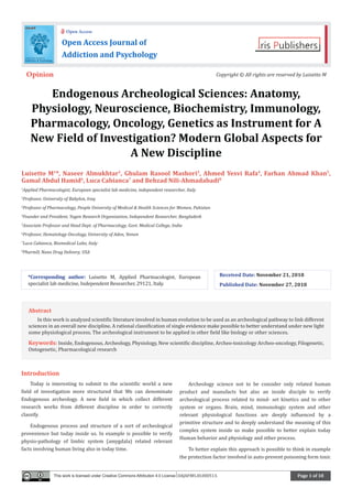 Page 1 of 18
Endogenous Archeological Sciences: Anatomy,
Physiology, Neuroscience, Biochemistry, Immunology,
Pharmacology, Oncology, Genetics as Instrument for A
New Field of Investigation? Modern Global Aspects for
A New Discipline
Luisetto M1
*, Naseer Almukhtar2
, Ghulam Rasool Mashori3
, Ahmed Yesvi Rafa4
, Farhan Ahmad Khan5
,
Gamal Abdul Hamid6
, Luca Cabianca7
and Behzad Nili-Ahmadabadi8
1
Applied Pharmacologist, European specialist lab medicine, independent researcher, Italy
2
Professor, University of Babylon, Iraq
3
Professor of Pharmacology, People University of Medical & Health Sciences for Women, Pakistan
4
Founder and President, Yugen Research Organization, Independent Researcher, Bangladesh
5
Associate Professor and Head Dept. of Pharmacology, Govt. Medical College, India
6
Professor, Hematology Oncology, University of Aden, Yemen
7
Luca Cabianca, Biomedical Labo, Italy
8
PharmD, Nano Drug Delivery, USA
Introduction
Today is interesting to submit to the scientific world a new
field of investigation more structured that We can denominate
Endogenous archeology. A new field in which collect different
research works from different discipline in order to correctly
classify.
Endogenous process and structure of a sort of archeological
provenience but today inside us. In example is possible to verify
physio-pathology of limbic system (amygdala) related relevant
facts involving human living also in today time.
Archeology science not to be consider only related human
product and manufacts but also an inside disciple to verify
archeological process related to mind- set kinetics and to other
system or organs. Brain, mind, immunologic system and other
relevant physiological functions are deeply influenced by a
primitive structure and to deeply understand the meaning of this
complex system inside us make possible to better explain today
Human behavior and physiology and other process.
To better explain this approach is possible to think in example
the protection factor involved in auto-prevent poisoning form toxic
*Corresponding author: Luisetto M, Applied Pharmacologist, European
specialist lab medicine, Independent Researcher, 29121, Italy.
Received Date: November 21, 2018
Published Date: November 27, 2018
Open Access Journal of
Addiction and Psychology
Open Access
Opinion Copyright © All rights are reserved by Luisetto M
This work is licensed under Creative Commons Attribution 4.0 License OAJAP.MS.ID.000513.
Abstract
In this work is analyzed scientific literature involved in human evolution to be used as an archeological pathway to link different
sciences in an overall new discipline. A rational classification of single evidence make possible to better understand under new light
some physiological process. The archeological instrument to be applied in other field like biology or other sciences.
Keywords: Inside, Endogenous, Archeology, Physiology, New scientific discipline, Archeo-toxicology Archeo-oncology, Filogenetic,
Ontogenetic, Pharmacological research
 