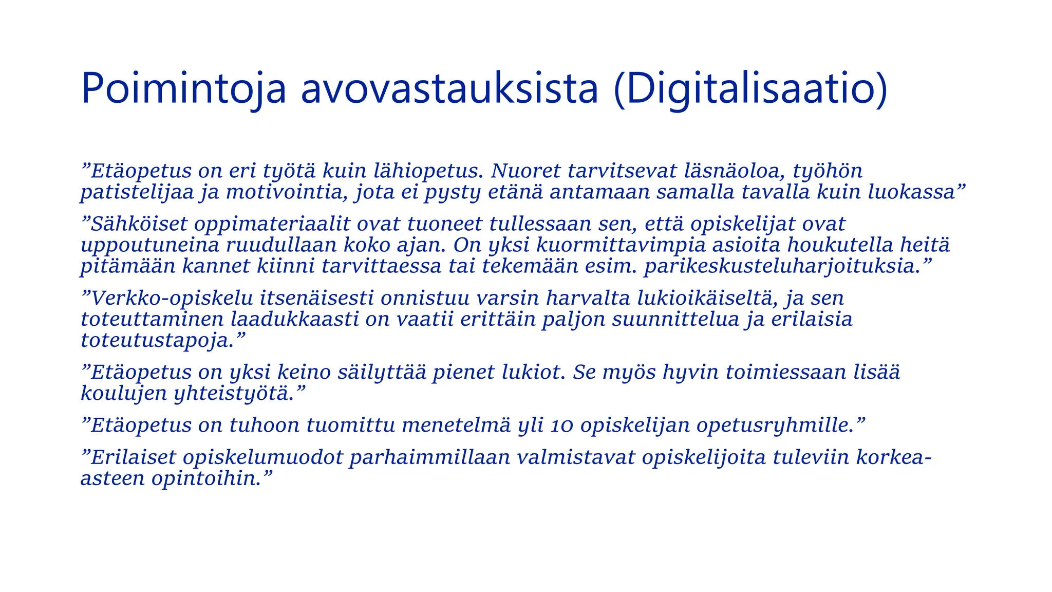 Poimintoja avovastauksista (Digitalisaatio)
”Etäopetus on eri työtä kuin lähiopetus. Nuoret tarvitsevat läsnäoloa, työhön
patistelijaa ja motivointia, jota ei pysty etänä antamaan samalla tavalla kuin luokassa”
”Sähköiset oppimateriaalit ovat tuoneet tullessaan sen, että opiskelijat ovat
uppoutuneina ruudullaan koko ajan. On yksi kuormittavimpia asioita houkutella heitä
pitämään kannet kiinni tarvittaessa tai tekemään esim. parikeskusteluharjoituksia.”
”Verkko-opiskelu itsenäisesti onnistuu varsin harvalta lukioikäiseltä, ja sen
toteuttaminen laadukkaasti on vaatii erittäin paljon suunnittelua ja erilaisia
toteutustapoja.”
”Etäopetus on yksi keino säilyttää pienet lukiot. Se myös hyvin toimiessaan lisää
koulujen yhteistyötä.”
”Etäopetus on tuhoon tuomittu menetelmä yli 10 opiskelijan opetusryhmille.”
”Erilaiset opiskelumuodot parhaimmillaan valmistavat opiskelijoita tuleviin korkea-
asteen opintoihin.”
 
