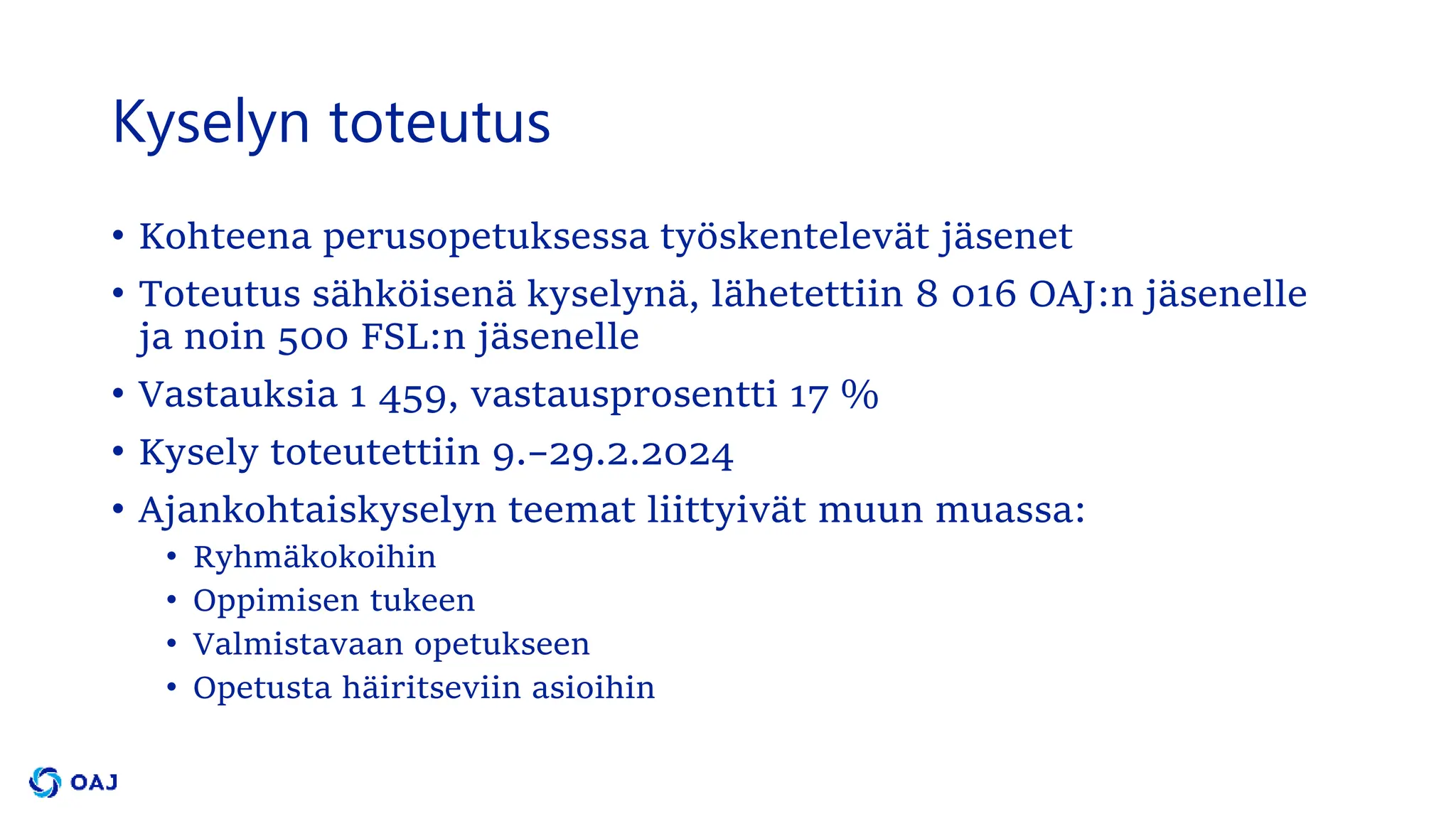 Kyselyn toteutus
• Kohteena perusopetuksessa työskentelevät jäsenet
• Toteutus sähköisenä kyselynä, lähetettiin 8 016 OAJ:n jäsenelle
ja noin 500 FSL:n jäsenelle
• Vastauksia 1 459, vastausprosentti 17 %
• Kysely toteutettiin 9.–29.2.2024
• Ajankohtaiskyselyn teemat liittyivät muun muassa:
• Ryhmäkokoihin
• Oppimisen tukeen
• Valmistavaan opetukseen
• Opetusta häiritseviin asioihin
 