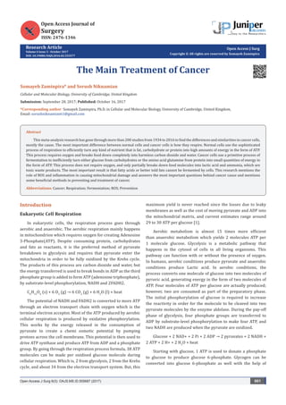 Research Article
Volume 6 Issue 3 - October 2017
DOI: 10.19080/OAJS.2016.02.555577
Open Access J Surg
Copyright © All rights are reserved by Somayeh Zaminpira
The Main Treatment of Cancer
Somayeh Zaminpira* and Sorush Niknamian
Cellular and Molecular Biology, University of Cambridge, United Kingdom
Submission: September 28, 2017; Published: October 16, 2017
*Corresponding author: Somayeh Zaminpira, Ph.D. in Cellular and Molecular Biology, University of Cambridge, United Kingdom,
Email:
Open Access J Surg 6(3): OAJS.MS.ID.555687 (2017) 001
Introduction
Eukaryotic Cell Respiration
In eukaryotic cells, the respiration process goes through
aerobic and anaerobic. The aerobic respiration mainly happens
in mitochondrion which requires oxygen for creating Adenosine
3-Phosphate(ATP). Despite consuming protein, carbohydrates
and fats as reactants, it is the preferred method of pyruvate
breakdown in glycolysis and requires that pyruvate enter the
mitochondria in order to be fully oxidized by the Krebs cycle.
The products of this process are carbon dioxide and water, but
the energy transferred is used to break bonds in ADP as the third
phosphate group is added to form ATP (adenosine triphosphate),
by substrate-level phosphorylation, NADH and 2FADH2.
C6
H12
O6
(s) + 6 O2
(g) → 6 CO2
(g) + 6 H2
O (l) + heat
The potential of NADH and FADH2 is converted to more ATP
through an electron transport chain with oxygen which is the
terminal electron acceptor. Most of the ATP produced by aerobic
cellular respiration is produced by oxidative phosphorylation.
This works by the energy released in the consumption of
pyruvate to create a chemi osmotic potential by pumping
protons across the cell membrane. This potential is then used to
drive ATP synthase and produce ATP from ADP and a phosphate
group. By going through the respiration process formula, 38 ATP
molecules can be made per oxidised glucose molecule during
cellular respiration. Which is, 2 from glycolysis, 2 from the Krebs
cycle, and about 34 from the electron transport system. But, this
maximum yield is never reached since the losses due to leaky
membranes as well as the cost of moving pyruvate and ADP into
the mitochondrial matrix, and current estimates range around
29 to 30 ATP per glucose [1].
Aerobic metabolism is almost 15 times more efficient
than anaerobic metabolism which yields 2 molecules ATP per
1 molecule glucose. Glycolysis is a metabolic pathway that
happens in the cytosol of cells in all living organisms. This
pathway can function with or without the presence of oxygen.
In humans, aerobic conditions produce pyruvate and anaerobic
conditions produce Lactic acid. In aerobic conditions, the
process converts one molecule of glucose into two molecules of
pyruvic acid, generating energy in the form of two molecules of
ATP. Four molecules of ATP per glucose are actually produced;
however, two are consumed as part of the preparatory phase.
The initial phosphorylation of glucose is required to increase
the reactivity in order for the molecule to be cleaved into two
pyruvate molecules by the enzyme aldolase. During the pay-off
phase of glycolysis, four phosphate groups are transferred to
ADP by substrate-level phosphorylation to make four ATP, and
two NADH are produced when the pyruvate are oxidized.
Glucose + 2 NAD+ + 2 Pi + 2 ADP → 2 pyruvates + 2 NADH +
2 ATP + 2 H+ + 2 H2
O + heat
Starting with glucose, 1 ATP is used to donate a phosphate
to glucose to produce glucose 6-phosphate. Glycogen can be
converted into glucose 6-phosphate as well with the help of
Abstract
This meta-analysis research has gone through more than 200 studies from 1934 to 2016 to find the differences and similarities in cancer cells,
mostly the cause. The most important difference between normal cells and cancer cells is how they respire. Normal cells use the sophisticated
process of respiration to efficiently turn any kind of nutrient that is fat, carbohydrate or protein into high amounts of energy in the form of ATP.
This process requires oxygen and breaks food down completely into harmless carbon dioxide and water. Cancer cells use a primitive process of
fermentation to inefficiently turn either glucose from carbohydrates or the amino acid glutamine from protein into small quantities of energy in
the form of ATP. This process does not require oxygen, and only partially breaks down food molecules into lactic acid and ammonia, which are
toxic waste products. The most important result is that fatty acids or better told fats cannot be fermented by cells. This research mentions the
role of ROS and inflammation in causing mitochondrial damage and answers the most important questions behind cancer cause and mentions
some beneficial methods in preventing and treatment of cancer.
Abbreviations: Cancer; Respiration; Fermentation; ROS; Prevention
 