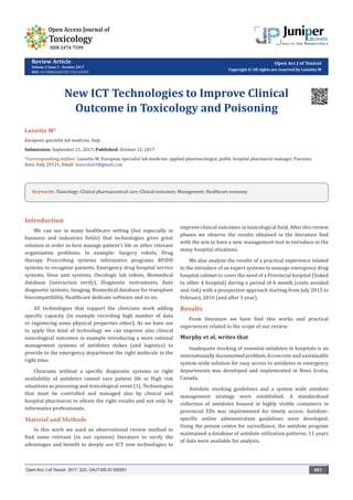 Review Article
Volume 2 Issue 2 - October 2017
DOI: 10.19080/OAJT.2017.02.555581
Open Acc J of Toxicol
Copyright © All rights are reserved by Luisetto M
New ICT Technologies to Improve Clinical
Outcome in Toxicology and Poisoning
Luisetto M*
European specialist lab medicine, Italy
Submission: September 21, 2017; Published: October 12, 2017
*Corresponding author: Luisetto M, European specialist lab medicine, applied pharmacologist, public hospital pharmacist manager, Piacenza
Area, Italy 29121, Email:
Introduction
We can see in many healthcare setting (but especially in
business and industries fields) that technologies gives great
solution in order to best manage patient’s life or other relevant
organizative problems. In example: Surgery robots, Drug
therapy Prescribing systems informative programs RFIDD
systems to recognize patients, Emergency drug hospital service
systems, Dose unit systems, Oncologic lab robots, Biomedical
database (interaction verify), Diagnostic instruments, Auto
diagnostic systems, Imaging, Biomedical database for transplant
biocompatibility, Healthcare dedicate software and so on.
All technologies that support the clinicians work adding
specific capacity (in example recording high number of data
or registering some physical properties other). As we have see
to apply this kind of technology we can improve also clinical
toxicological outcomes in example introducing a more rational
management systems of antidotes stokes (and logistics) to
provide to the emergency department the right molecule in the
right time.
Clinicians without a specific diagnostic systems or right
availability of antidotes cannot save patient life in High risk
situations as poisoning and toxicological event [1]. Technologies
that must be controlled and managed also by clinical and
hospital pharmacist to obtain the right results and not only by
informatics professionals.
Material and Methods
In this work we used an observational review method to
find some relevant (in our opinion) literature to verify the
advantages and benefit to deeply use ICT new technologies to
improve clinical outcomes in toxicological field. After this review
phases we observe the results obtained in the literature find
with the aim to have a new management tool to introduce in the
many hospital situations.
We also analyze the results of a practical experience related
to the introduce of an expert systems to manage emergency drug
hospital cabinet to cover the need of a Provincial hospital (linked
to other 4 hospital) during a period of 6 month (costs avoided
and risk) with a prospective approach starting from July 2015 to
February 2016 (and after 1 year).
Results
From literature we have find this works and practical
experiences related to the scope of our review:
Murphy et al. writes that
Inadequate stocking of essential antidotes in hospitals is an
internationally documented problem. A concrete and sustainable
system-wide solution for easy access to antidotes in emergency
departments was developed and implemented in Nova Scotia,
Canada.
Antidote stocking guidelines and a system wide antidote
management strategy were established. A standardized
collection of antidotes housed in highly visible containers in
provincial EDs was implemented for timely access. Antidote-
specific online administration guidelines were developed.
Using the poison centre for surveillance, the antidote program
maintained a database of antidote utilization patterns; 11 years
of data were available for analysis.
Open Acc J of Toxicol. 2017; 2(2): OAJT.MS.ID.555581 001
Keywords: Toxicology; Clinical pharmaceutical care; Clinical outcomes; Management; Healthcare economy
 