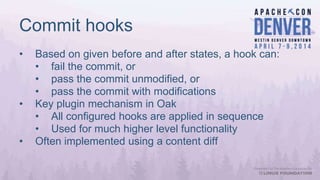 Commit hooks
• Based on given before and after states, a hook can:
• fail the commit, or
• pass the commit unmodified, or
• pass the commit with modifications
• Key plugin mechanism in Oak
• All configured hooks are applied in sequence
• Used for much higher level functionality
• Often implemented using a content diff
 