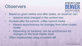 Observers
• Based on given before and after states, an observer can:
• observe what changed in the content tree
• Invoked after the commit, unlike commit hooks
• Always asynchronous for changes from other cluster
nodes
• Depending on backend, can be synchronous for
changes on the local cluster node
• Often implemented using a content diff
 