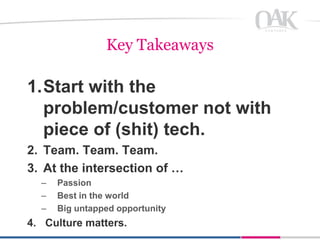Key Takeaways

1.Start with the
  problem/customer not with
  piece of (shit) tech.
2. Team. Team. Team.
3. At the intersection of …
  –   Passion
  –   Best in the world
  –   Big untapped opportunity
4. Culture matters.
 