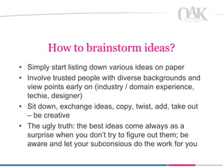 How to brainstorm ideas?
• Simply start listing down various ideas on paper
• Involve trusted people with diverse backgrounds and
  view points early on (industry / domain experience,
  techie, designer)
• Sit down, exchange ideas, copy, twist, add, take out
  – be creative
• The ugly truth: the best ideas come always as a
  surprise when you don’t try to figure out them; be
  aware and let your subconsious do the work for you
 