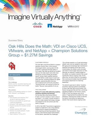Success Story

Oak Hills Does the Math: VDI on Cisco UCS,
VMware, and NetApp + Champion Solutions
Group = $1.27M Savings
                                             CUSTOMER PROFILE                                 “Our schools operate on a 5-year technology-
                                             The Oak Hills Local School District in western   refresh cycle, and we needed to retire some
                                             Hamilton County, Ohio, is the county’s           850 aging and increasingly high-maintenance
                                             third-largest district, serving about 8,100      desktops and laptops at the high school.
                                             students in preschool through grade 12.          Unfortunately, this refresh cycle coincided
                                             For 9 years, Oak Hills has earned an Excellent   with district-wide budget reductions of 10%.
                                             rating on the state report card while main-      Although we retained a capital budget for
                                             taining the county’s lowest per-student          the refresh, we needed a solution that would
 KEY HIGHLIGHTS
                                             spend. Caring, highly qualiﬁed teachers          signiﬁcantly reduce ongoing costs. At the
Industry                                     and staff deliver a wide range of youth and      same time, we had to build on a foundation
Education                                    adult services, including programs for gifted    that could accommodate long-term growth
                                             students, special education services,            and support objectives for e-learning
The challenge                                and vocational and community education.          leadership.”
Deliver anytime, anywhere teaching and       “Among the best, we continue to strive for
learning despite district-wide budget                                                         The district’s goal was to deliver “anytime,
                                             better.” (Source: www.oakhills.k12.oh.us)
reductions.                                                                                   anywhere” learning-systems accessibility
                                                                                              to every Oak Hills high school student. But
The solution                                 THE CHALLENGE                                    Kearns recognized that with ﬂat or shrinking
Build a virtual desktop solution on Cisco®   Reduce IT costs while delivering anytime,        operating budgets on the horizon, buying
UCS, VMware®, and NetApp®.                   anywhere teaching and learning                   3,000 or more new laptops was not an
                                             For the Oak Hills Local School District          option. IT approached the problem from two
Beneﬁts                                                                                       directions: maximize the number of devices
                                             IT team, summer vacation is never a day at
                                             the beach— it’s a brief, 2-month window in       the district could afford by deploying a
  access to learning systems                                                                  solution that would reduce ongoing costs
                                             which to make needed technology changes
                                             and prepare for the new school year that
  e-learning leadership
                                             starts in August.

                                             In 2010, Oak Hills IT launched an aggressive                           This solution provided by:
  devices                                    project to implement a new virtual desktop
                                             infrastructure to expand accessibility to
                                             online teaching and learning systems. Dave
  savings of $1.27M                          Kearns, instructional support administrator
                                             for the district, describes the challenges:
 