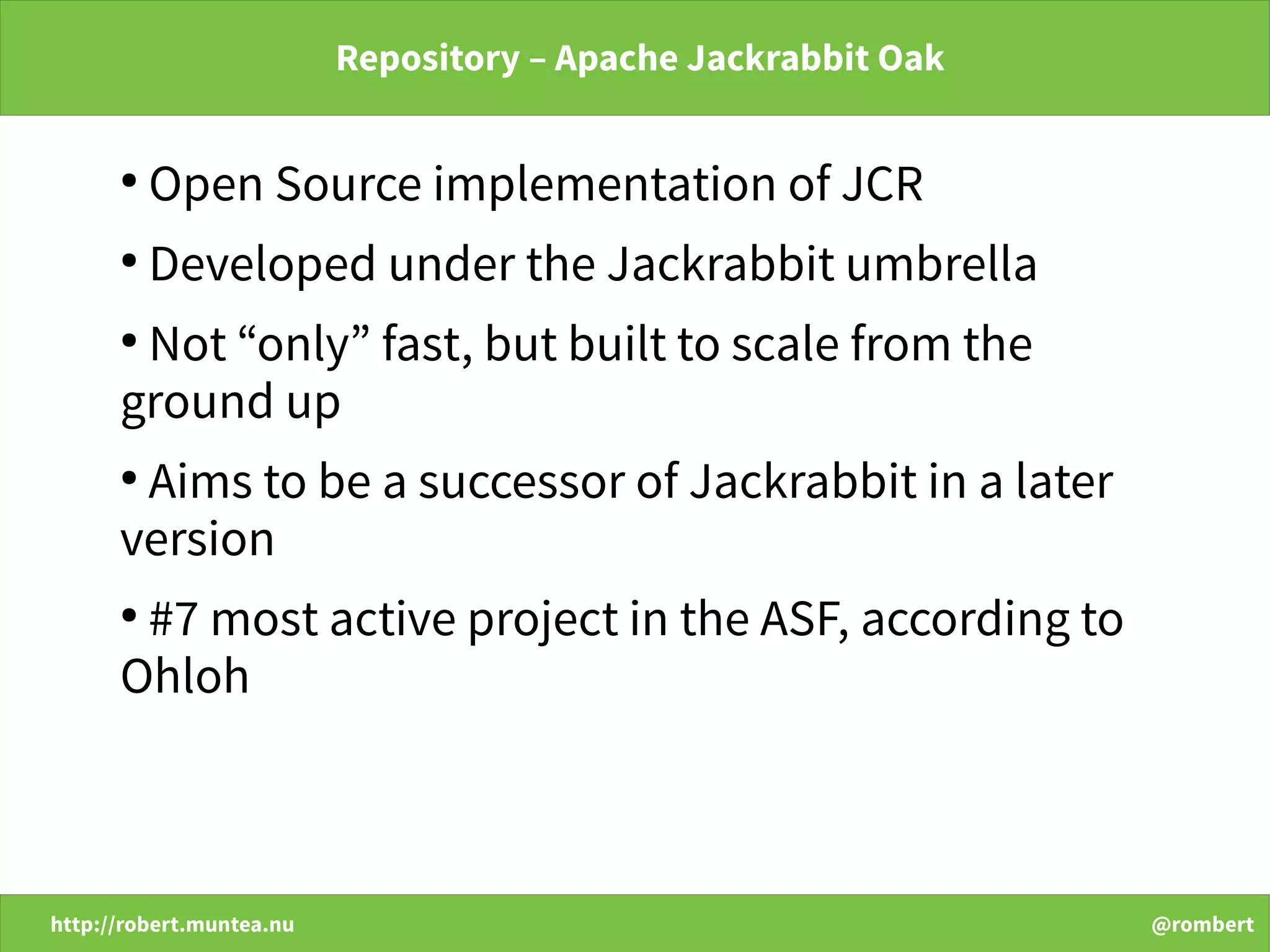 http://robert.muntea.nu @rombert
Repository – Apache Jackrabbit Oak
●
Open Source implementation of JCR
●
Developed under the Jackrabbit umbrella
●
Not “only” fast, but built to scale from the
ground up
●
Aims to be a successor of Jackrabbit in a later
version
●
#7 most active project in the ASF, according to
Ohloh
 