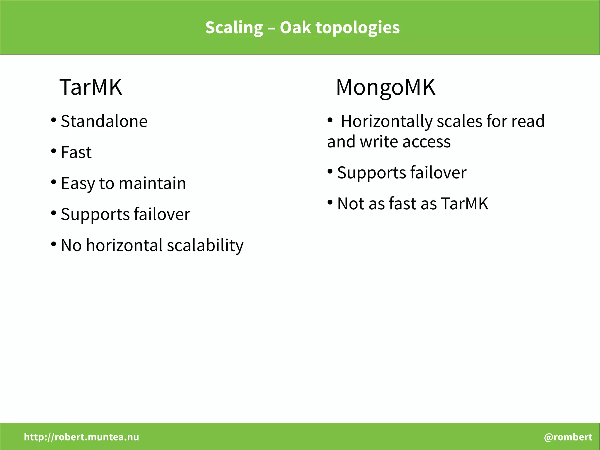 http://robert.muntea.nu @rombert
Scaling – Oak topologies
TarMK
●
Standalone
●
Fast
●
Easy to maintain
●
Supports failover
●
No horizontal scalability
MongoMK
●
Horizontally scales for read
and write access
●
Supports failover
●
Not as fast as TarMK
 