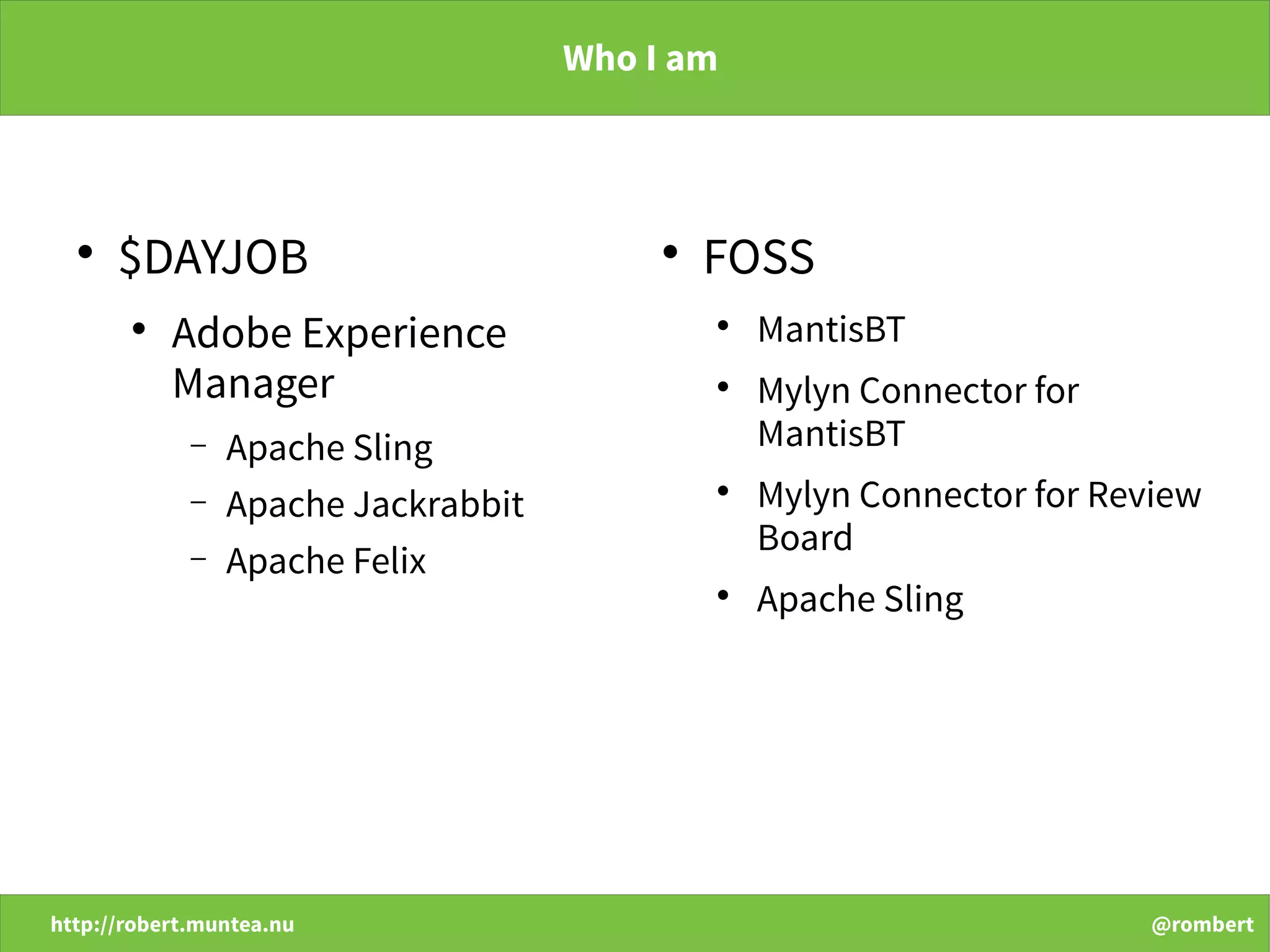 http://robert.muntea.nu @rombert
Who I am

$DAYJOB

Adobe Experience
Manager
− Apache Sling
− Apache Jackrabbit
− Apache Felix

FOSS

MantisBT

Mylyn Connector for
MantisBT

Mylyn Connector for Review
Board

Apache Sling
 