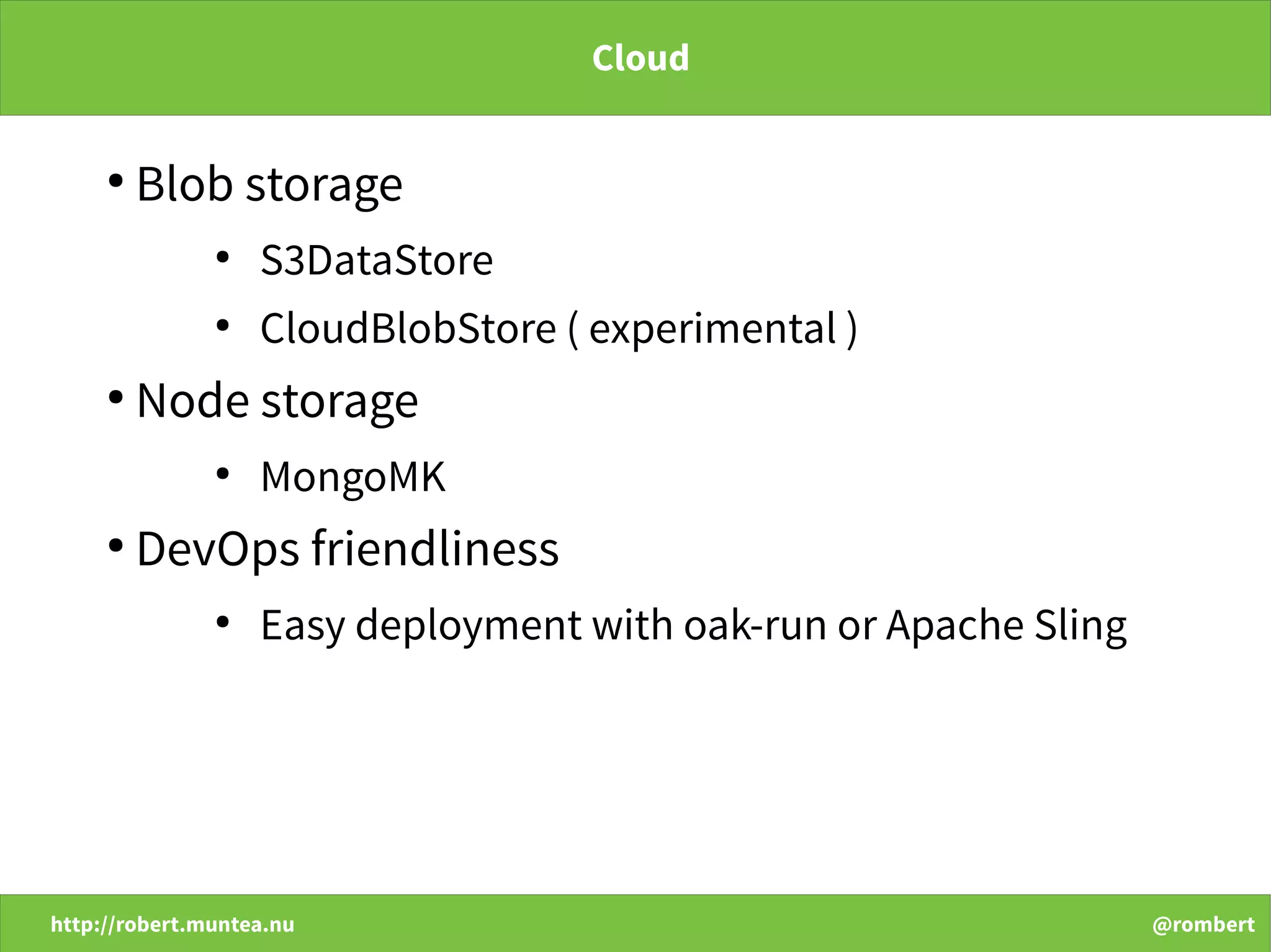 http://robert.muntea.nu @rombert
Cloud
●
Blob storage
●
S3DataStore
●
CloudBlobStore ( experimental )
●
Node storage
●
MongoMK
●
DevOps friendliness
●
Easy deployment with oak-run or Apache Sling
 