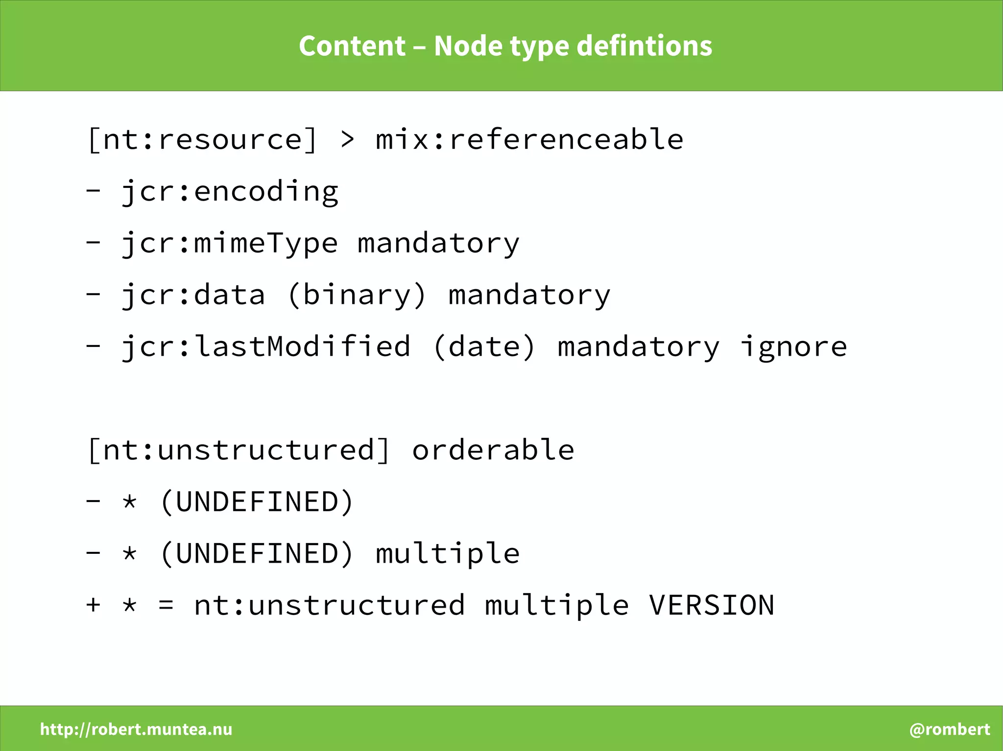 http://robert.muntea.nu @rombert
Content – Node type defintions
[nt:resource] > mix:referenceable
- jcr:encoding
- jcr:mimeType mandatory
- jcr:data (binary) mandatory
- jcr:lastModified (date) mandatory ignore
[nt:unstructured] orderable
- * (UNDEFINED)
- * (UNDEFINED) multiple
+ * = nt:unstructured multiple VERSION
 