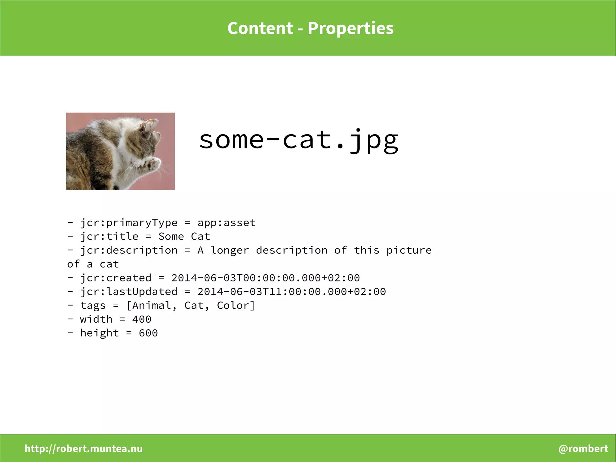 http://robert.muntea.nu @rombert
Content - Properties
some-cat.jpg
- jcr:primaryType = app:asset
- jcr:title = Some Cat
- jcr:description = A longer description of this picture
of a cat
- jcr:created = 2014-06-03T00:00:00.000+02:00
- jcr:lastUpdated = 2014-06-03T11:00:00.000+02:00
- tags = [Animal, Cat, Color]
- width = 400
- height = 600
 